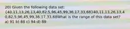 20) Given the following data set: (40,11,13,26,13,40,82,5,96,45,99,36,17,33,68)40,11,13,26,13,40,82,5,96,45,99,36,17,33,68What is the range of this data set? a) 91 b) 88 c) 94 d) 89