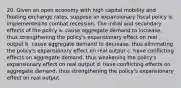 20. Given an open economy with high capital mobility and floating exchange rates, suppose an expansionary fiscal policy is implemented to combat recession. The initial and secondary effects of the policy a. cause aggregate demand to increase, thus strengthening the policy's expansionary effect on real output b. cause aggregate demand to decrease, thus eliminating the policy's expansionary effect on real output c. have conflicting effects on aggregate demand, thus weakening the policy's expansionary effect on real output d. have conflicting effects on aggregate demand, thus strengthening the policy's expansionary effect on real output