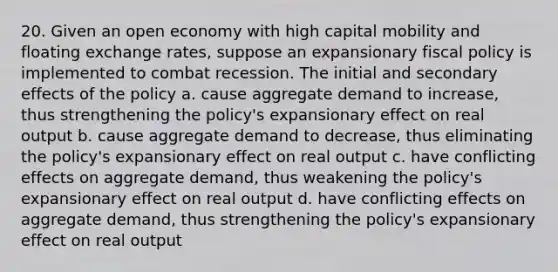 20. Given an open economy with high capital mobility and floating exchange rates, suppose an expansionary <a href='https://www.questionai.com/knowledge/kPTgdbKdvz-fiscal-policy' class='anchor-knowledge'>fiscal policy</a> is implemented to combat recession. The initial and secondary effects of the policy a. cause aggregate demand to increase, thus strengthening the policy's expansionary effect on real output b. cause aggregate demand to decrease, thus eliminating the policy's expansionary effect on real output c. have conflicting effects on aggregate demand, thus weakening the policy's expansionary effect on real output d. have conflicting effects on aggregate demand, thus strengthening the policy's expansionary effect on real output