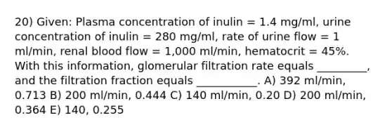 20) Given: Plasma concentration of inulin = 1.4 mg/ml, urine concentration of inulin = 280 mg/ml, rate of urine flow = 1 ml/min, renal blood flow = 1,000 ml/min, hematocrit = 45%. With this information, glomerular filtration rate equals _________, and the filtration fraction equals ___________. A) 392 ml/min, 0.713 B) 200 ml/min, 0.444 C) 140 ml/min, 0.20 D) 200 ml/min, 0.364 E) 140, 0.255