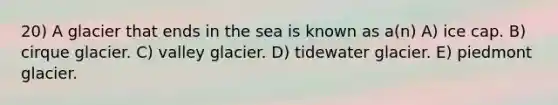 20) A glacier that ends in the sea is known as a(n) A) ice cap. B) cirque glacier. C) valley glacier. D) tidewater glacier. E) piedmont glacier.