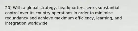 20) With a global strategy, headquarters seeks substantial control over its country operations in order to minimize redundancy and achieve maximum efficiency, learning, and integration worldwide