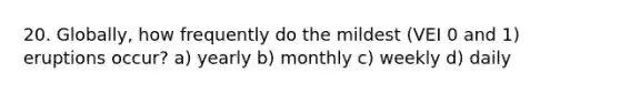 20. Globally, how frequently do the mildest (VEI 0 and 1) eruptions occur? a) yearly b) monthly c) weekly d) daily