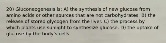 20) Gluconeogenesis is: A) the synthesis of new glucose from amino acids or other sources that are not carbohydrates. B) the release of stored glycogen from the liver. C) the process by which plants use sunlight to synthesize glucose. D) the uptake of glucose by the body's cells.