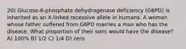 20) Glucose-6-phosphate dehydrogenase deficiency (G6PD) is inherited as an X-linked recessive allele in humans. A woman whose father suffered from G6PD marries a man who has the disease. What proportion of their sons would have the disease? A) 100% B) 1/2 C) 1/4 D) zero