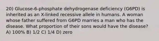 20) Glucose-6-phosphate dehydrogenase deficiency (G6PD) is inherited as an X-linked recessive allele in humans. A woman whose father suffered from G6PD marries a man who has the disease. What proportion of their sons would have the disease? A) 100% B) 1/2 C) 1/4 D) zero