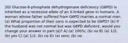 20) Glucose-6-phosphate dehydrogenase deficiency (G6PD) is inherited as a recessive allele of an X-linked gene in humans. A woman whose father suffered from G6PD marries a normal man. (a) What proportion of their sons is expected to be G6PD? (b) If the husband was not normal but was G6PD deficient, would you change your answer in part (a)? A) (a) 100%; (b) no B) (a) 1/2; (b) yes C) (a) 1/2; (b) no D) (a) zero; (b) no