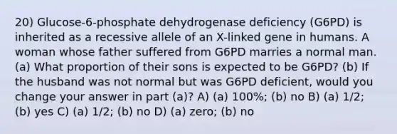 20) Glucose-6-phosphate dehydrogenase deficiency (G6PD) is inherited as a recessive allele of an X-linked gene in humans. A woman whose father suffered from G6PD marries a normal man. (a) What proportion of their sons is expected to be G6PD? (b) If the husband was not normal but was G6PD deficient, would you change your answer in part (a)? A) (a) 100%; (b) no B) (a) 1/2; (b) yes C) (a) 1/2; (b) no D) (a) zero; (b) no