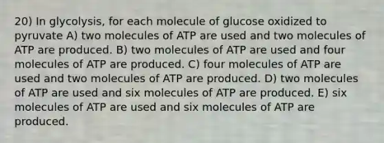 20) In glycolysis, for each molecule of glucose oxidized to pyruvate A) two molecules of ATP are used and two molecules of ATP are produced. B) two molecules of ATP are used and four molecules of ATP are produced. C) four molecules of ATP are used and two molecules of ATP are produced. D) two molecules of ATP are used and six molecules of ATP are produced. E) six molecules of ATP are used and six molecules of ATP are produced.