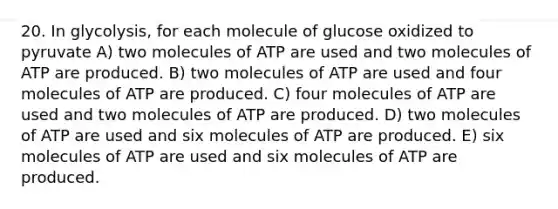 20. In glycolysis, for each molecule of glucose oxidized to pyruvate A) two molecules of ATP are used and two molecules of ATP are produced. B) two molecules of ATP are used and four molecules of ATP are produced. C) four molecules of ATP are used and two molecules of ATP are produced. D) two molecules of ATP are used and six molecules of ATP are produced. E) six molecules of ATP are used and six molecules of ATP are produced.