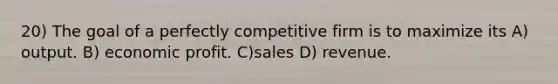 20) The goal of a perfectly competitive firm is to maximize its A) output. B) economic profit. C)sales D) revenue.