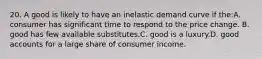 20. A good is likely to have an inelastic demand curve if the:A. consumer has significant time to respond to the price change. B. good has few available substitutes.C. good is a luxury.D. good accounts for a large share of consumer income.