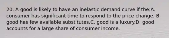 20. A good is likely to have an inelastic demand curve if the:A. consumer has significant time to respond to the price change. B. good has few available substitutes.C. good is a luxury.D. good accounts for a large share of consumer income.