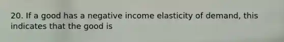 20. If a good has a negative income elasticity of demand, this indicates that the good is