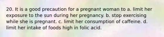 20. It is a good precaution for a pregnant woman to a. limit her exposure to the sun during her pregnancy. b. stop exercising while she is pregnant. c. limit her consumption of caffeine. d. limit her intake of foods high in folic acid.