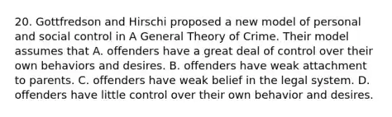 20. Gottfredson and Hirschi proposed a new model of personal and social control in A General Theory of Crime. Their model assumes that A. offenders have a great deal of control over their own behaviors and desires. B. offenders have weak attachment to parents. C. offenders have weak belief in the legal system. D. offenders have little control over their own behavior and desires.