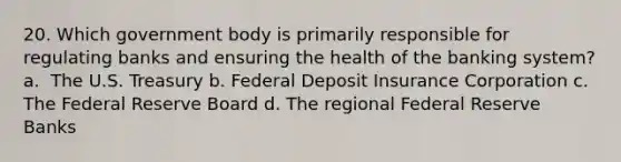 20. ​Which government body is primarily responsible for regulating banks and ensuring the health of the banking system? a. ​ The U.S. Treasury b. Federal Deposit Insurance Corporation c. The Federal Reserve Board d. ​The regional Federal Reserve Banks