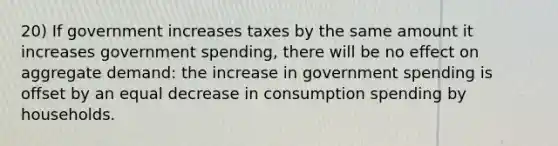 20) If government increases taxes by the same amount it increases government spending, there will be no effect on aggregate demand: the increase in government spending is offset by an equal decrease in consumption spending by households.