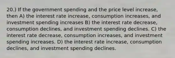 20.) If the government spending and the price level increase, then A) the interest rate increase, consumption increases, and investment spending increases B) the interest rate decrease, consumption declines, and investment spending declines. C) the interest rate decrease, consumption increases, and investment spending increases. D) the interest rate increase, consumption declines, and investment spending declines.