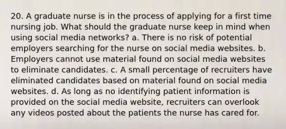 20. A graduate nurse is in the process of applying for a first time nursing job. What should the graduate nurse keep in mind when using social media networks? a. There is no risk of potential employers searching for the nurse on social media websites. b. Employers cannot use material found on social media websites to eliminate candidates. c. A small percentage of recruiters have eliminated candidates based on material found on social media websites. d. As long as no identifying patient information is provided on the social media website, recruiters can overlook any videos posted about the patients the nurse has cared for.