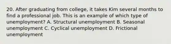 20. After graduating from college, it takes Kim several months to find a professional job. This is an example of which type of unemployment? A. Structural unemployment B. Seasonal unemployment C. Cyclical unemployment D. Frictional unemployment