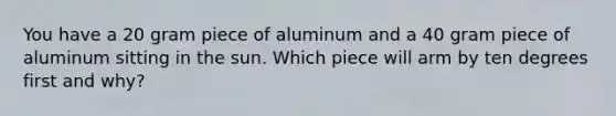 You have a 20 gram piece of aluminum and a 40 gram piece of aluminum sitting in the sun. Which piece will arm by ten degrees first and why?