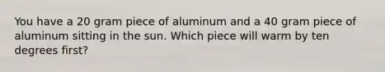 You have a 20 gram piece of aluminum and a 40 gram piece of aluminum sitting in the sun. Which piece will warm by ten degrees first?