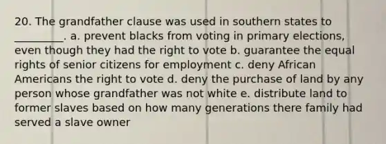 20. The grandfather clause was used in southern states to _________. a. prevent blacks from voting in primary elections, even though they had the right to vote b. guarantee the equal rights of senior citizens for employment c. deny African Americans the right to vote d. deny the purchase of land by any person whose grandfather was not white e. distribute land to former slaves based on how many generations there family had served a slave owner