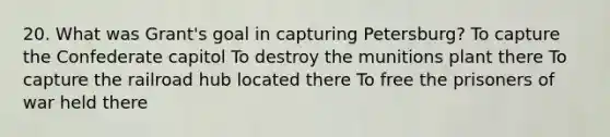 20. What was Grant's goal in capturing Petersburg? To capture the Confederate capitol To destroy the munitions plant there To capture the railroad hub located there To free the prisoners of war held there