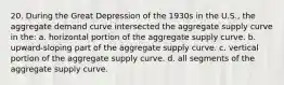 20. During the Great Depression of the 1930s in the U.S., the aggregate demand curve intersected the aggregate supply curve in the: a. horizontal portion of the aggregate supply curve. b. upward-sloping part of the aggregate supply curve. c. vertical portion of the aggregate supply curve. d. all segments of the aggregate supply curve.