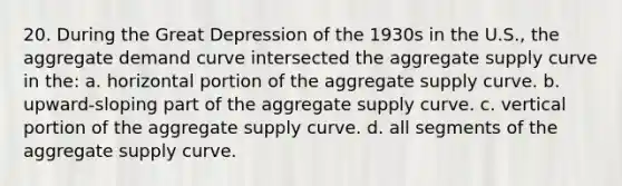 20. During the Great Depression of the 1930s in the U.S., the aggregate demand curve intersected the aggregate supply curve in the: a. horizontal portion of the aggregate supply curve. b. upward-sloping part of the aggregate supply curve. c. vertical portion of the aggregate supply curve. d. all segments of the aggregate supply curve.