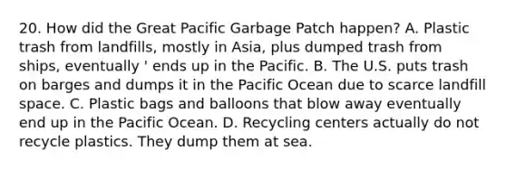 20. How did the Great Pacific Garbage Patch happen? A. Plastic trash from landfills, mostly in Asia, plus dumped trash from ships, eventually ' ends up in the Pacific. B. The U.S. puts trash on barges and dumps it in the Pacific Ocean due to scarce landfill space. C. Plastic bags and balloons that blow away eventually end up in the Pacific Ocean. D. Recycling centers actually do not recycle plastics. They dump them at sea.