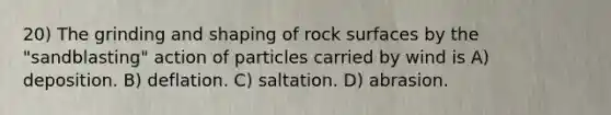 20) The grinding and shaping of rock surfaces by the "sandblasting" action of particles carried by wind is A) deposition. B) deflation. C) saltation. D) abrasion.