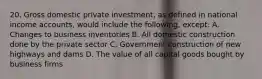 20. Gross domestic private investment, as defined in national income accounts, would include the following, except: A. Changes to business inventories B. All domestic construction done by the private sector C. Government construction of new highways and dams D. The value of all capital goods bought by business firms