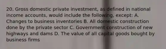 20. Gross domestic private investment, as defined in national income accounts, would include the following, except: A. Changes to business inventories B. All domestic construction done by the private sector C. Government construction of new highways and dams D. The value of all capital goods bought by business firms