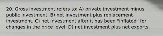 20. Gross investment refers to: A) private investment minus public investment. B) net investment plus replacement investment. C) net investment after it has been "inflated" for changes in the price level. D) net investment plus net exports.