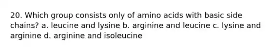 20. Which group consists only of <a href='https://www.questionai.com/knowledge/k9gb720LCl-amino-acids' class='anchor-knowledge'>amino acids</a> with basic side chains? a. leucine and lysine b. arginine and leucine c. lysine and arginine d. arginine and isoleucine