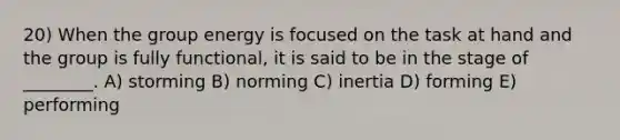 20) When the group energy is focused on the task at hand and the group is fully functional, it is said to be in the stage of ________. A) storming B) norming C) inertia D) forming E) performing