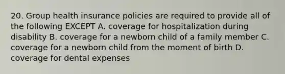 20. Group health insurance policies are required to provide all of the following EXCEPT A. coverage for hospitalization during disability B. coverage for a newborn child of a family member C. coverage for a newborn child from the moment of birth D. coverage for dental expenses