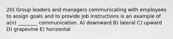 20) Group leaders and managers communicating with employees to assign goals and to provide job instructions is an example of a(n) ________ communication. A) downward B) lateral C) upward D) grapevine E) horizontal