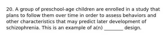 20. A group of preschool-age children are enrolled in a study that plans to follow them over time in order to assess behaviors and other characteristics that may predict later development of schizophrenia. This is an example of a(n) ________ design.