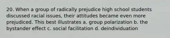 20. When a group of radically prejudice high school students discussed racial issues, their attitudes became even more prejudiced. This best illustrates a. group polarization b. the bystander effect c. social facilitation d. deindividuation