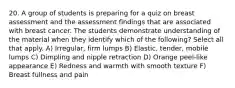 20. A group of students is preparing for a quiz on breast assessment and the assessment findings that are associated with breast cancer. The students demonstrate understanding of the material when they identify which of the following? Select all that apply. A) Irregular, firm lumps B) Elastic, tender, mobile lumps C) Dimpling and nipple retraction D) Orange peel-like appearance E) Redness and warmth with smooth texture F) Breast fullness and pain