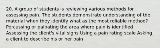 20. A group of students is reviewing various methods for assessing pain. The students demonstrate understanding of the material when they identify what as the most reliable method? Percussing or palpating the area where pain is identified Assessing the client's vital signs Using a pain rating scale Asking a client to describe his or her pain