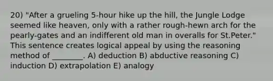 20) "After a grueling 5-hour hike up the hill, the Jungle Lodge seemed like heaven, only with a rather rough-hewn arch for the pearly-gates and an indifferent old man in overalls for St.Peter." This sentence creates logical appeal by using the reasoning method of ________. A) deduction B) abductive reasoning C) induction D) extrapolation E) analogy