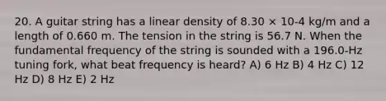 20. A guitar string has a linear density of 8.30 × 10-4 kg/m and a length of 0.660 m. The tension in the string is 56.7 N. When the fundamental frequency of the string is sounded with a 196.0-Hz tuning fork, what beat frequency is heard? A) 6 Hz B) 4 Hz C) 12 Hz D) 8 Hz E) 2 Hz