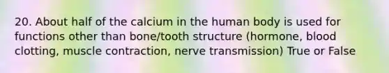 20. About half of the calcium in the human body is used for functions other than bone/tooth structure (hormone, blood clotting, muscle contraction, nerve transmission) True or False