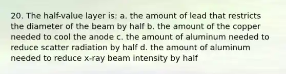 20. The half-value layer is: a. the amount of lead that restricts the diameter of the beam by half b. the amount of the copper needed to cool the anode c. the amount of aluminum needed to reduce scatter radiation by half d. the amount of aluminum needed to reduce x-ray beam intensity by half