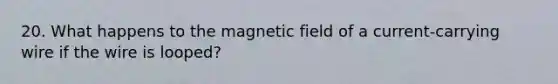 20. What happens to the magnetic field of a current-carrying wire if the wire is looped?