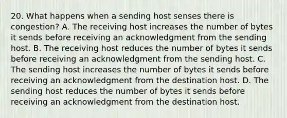 20. What happens when a sending host senses there is congestion? A. The receiving host increases the number of bytes it sends before receiving an acknowledgment from the sending host. B. The receiving host reduces the number of bytes it sends before receiving an acknowledgment from the sending host. C. The sending host increases the number of bytes it sends before receiving an acknowledgment from the destination host. D. The sending host reduces the number of bytes it sends before receiving an acknowledgment from the destination host.